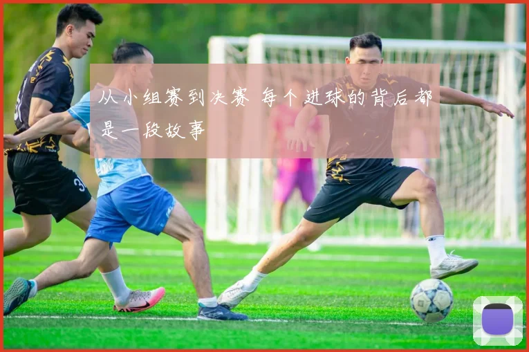 从小组赛到决赛 每个进球的背后都是一段故事