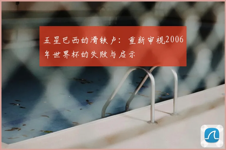 五星巴西的滑铁卢：重新审视2006年世界杯的失败与启示
