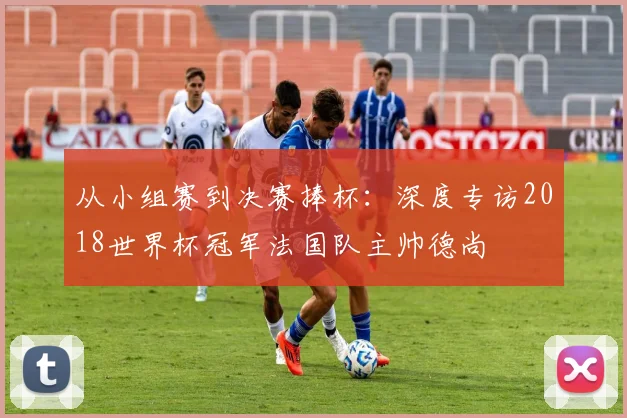 从小组赛到决赛捧杯：深度专访2018世界杯冠军法国队主帅德尚