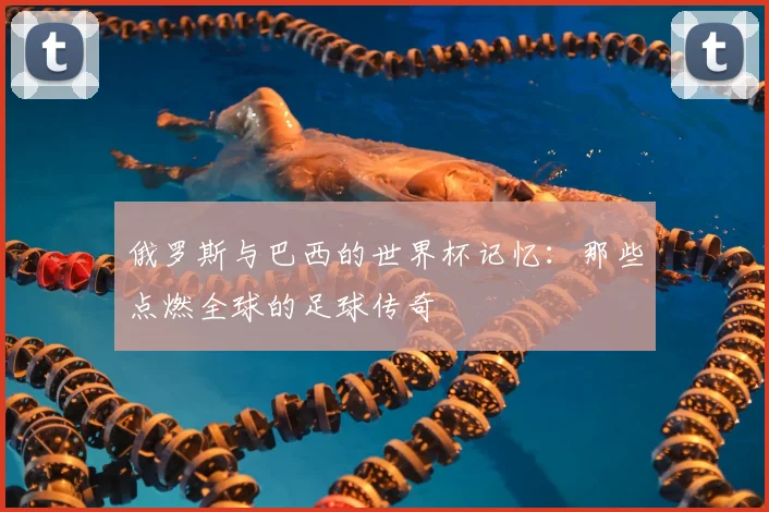 俄罗斯与巴西的世界杯记忆:那些点燃全球的足球传奇
