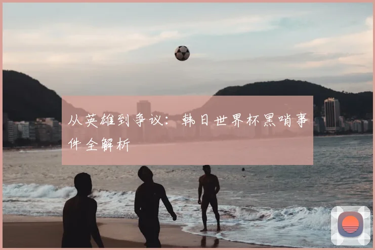 从英雄到争议:韩日世界杯黑哨事件全解析