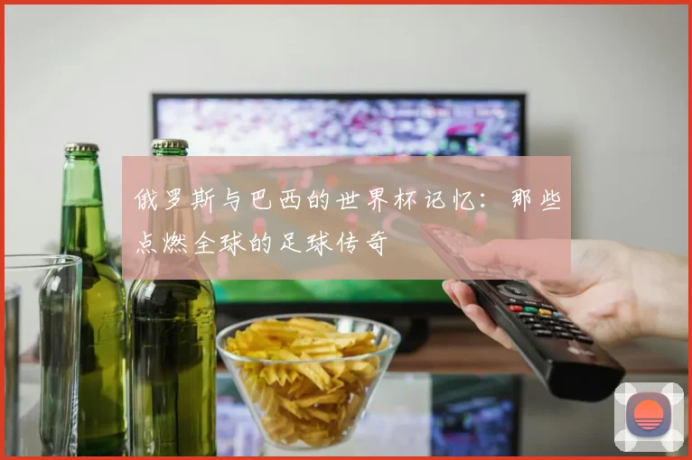 俄罗斯与巴西的世界杯记忆:那些点燃全球的足球传奇